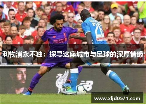 利物浦永不独:探寻这座城市与足球的深厚情缘 利物浦永不独:探寻这座城市与足球的深厚情缘
