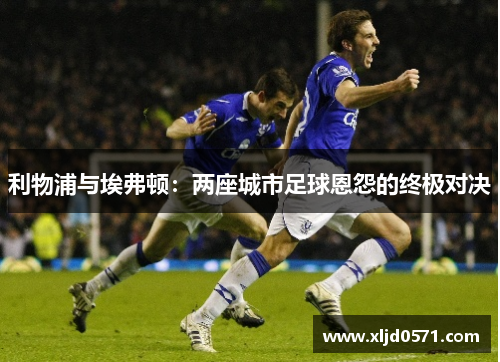 利物浦与埃弗顿：两座城市足球恩怨的终极对决